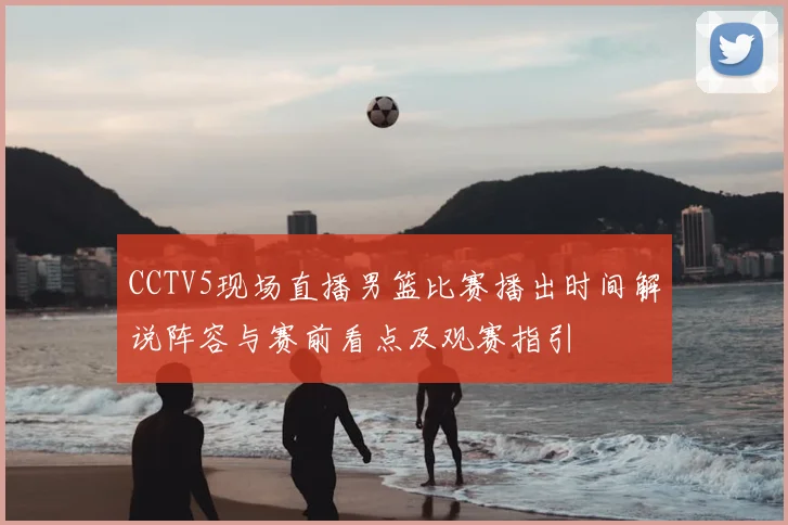 CCTV5现场直播男篮比赛播出时间解说阵容与赛前看点及观赛指引
