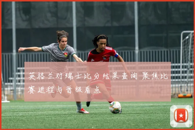 英格兰对瑞士比分结果查询 聚焦比赛进程与晋级看点