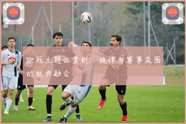 欧冠主题曲赏析：旋律与赛事氛围的经典融合