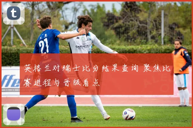 英格兰对瑞士比分结果查询 聚焦比赛进程与晋级看点