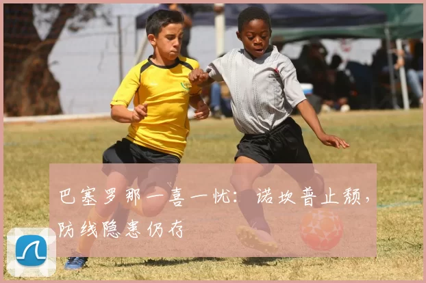 巴塞罗那一喜一忧：诺坎普止颓，防线隐患仍存