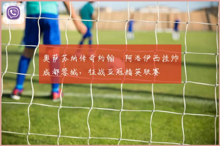 奥萨苏纳传奇约翰・阿洛伊西挂帅成都蓉城，征战亚冠精英联赛