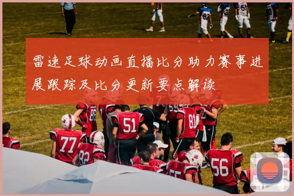 雷速足球动画直播比分助力赛事进展跟踪及比分更新要点解读