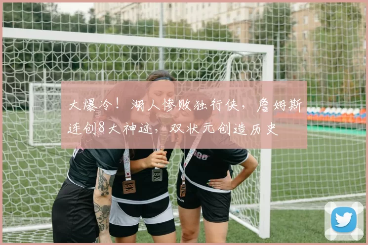 大爆冷!湖人惨败独行侠,詹姆斯连创8大神迹,双状元创造历史