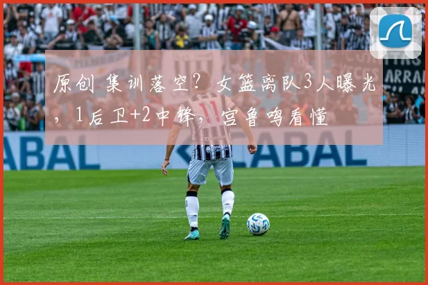 原创 集训落空?女篮离队3人曝光,1后卫+2中锋,宫鲁鸣看懂