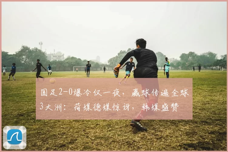 国足2-0爆冷仅一夜,赢球传遍全球3大洲:荷媒德媒惊讶,韩媒盛赞