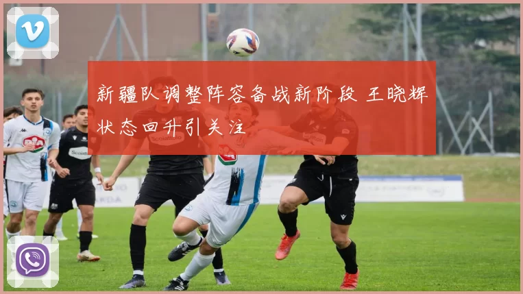 新疆队调整阵容备战新阶段 王晓辉状态回升引关注