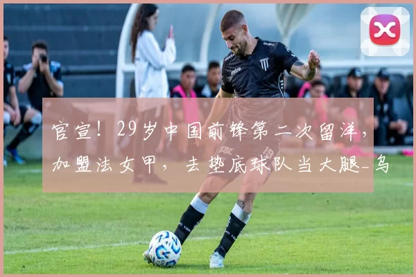 官宣！29岁中国前锋第二次留洋，加盟法女甲，去垫底球队当大腿_乌日古_木拉_联赛