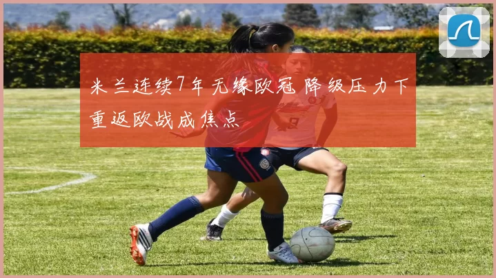 米兰连续7年无缘欧冠 降级压力下重返欧战成焦点