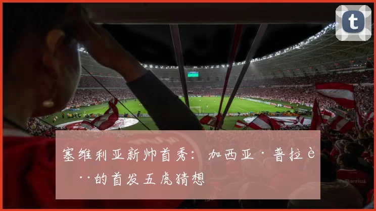 塞维利亚新帅首秀:加西亚·普拉萨的首发五虎猜想