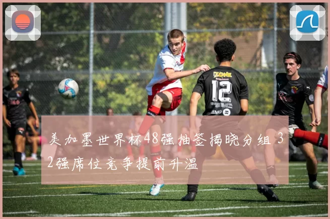 美加墨世界杯48强抽签揭晓分组 32强席位竞争提前升温