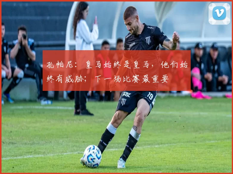 孔帕尼：皇马始终是皇马，他们始终有威胁；下一场比赛最重要