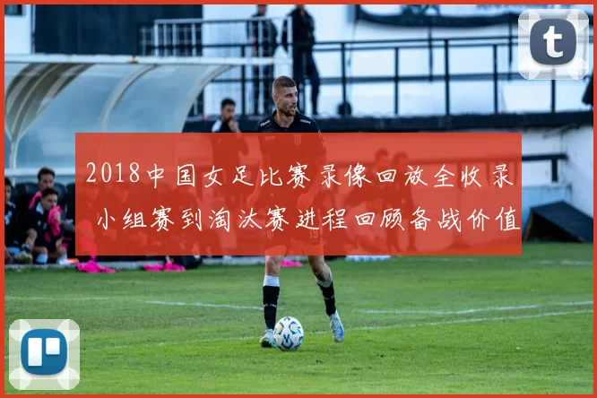 2018中国女足比赛录像回放全收录 小组赛到淘汰赛进程回顾备战价值提升