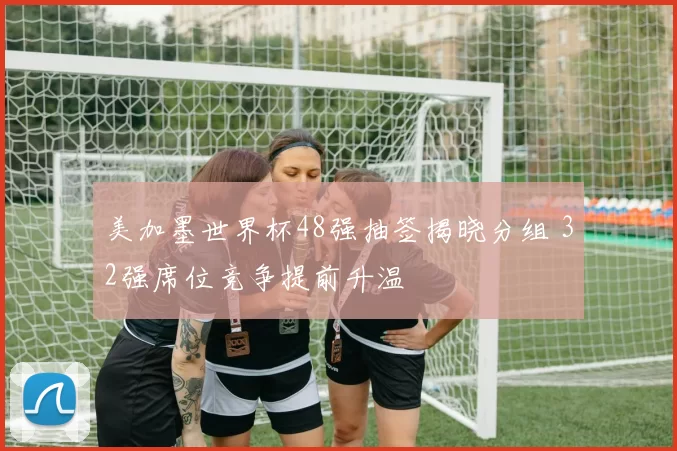 美加墨世界杯48强抽签揭晓分组 32强席位竞争提前升温