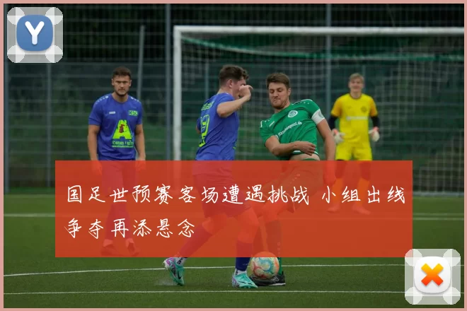 国足世预赛客场遭遇挑战 小组出线争夺再添悬念