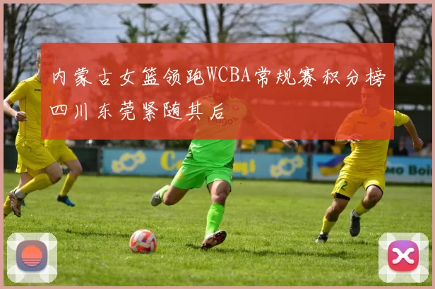 内蒙古女篮领跑WCBA常规赛积分榜四川东莞紧随其后