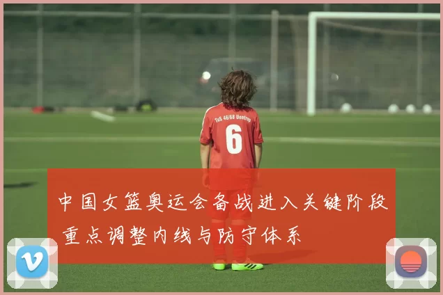 中国女篮奥运会备战进入关键阶段 重点调整内线与防守体系