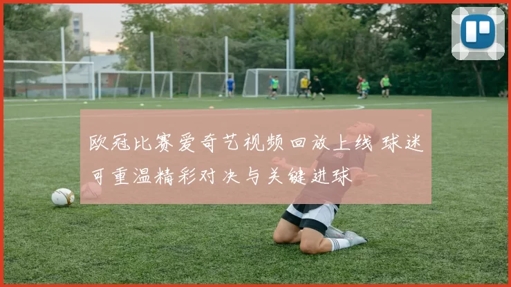 欧冠比赛爱奇艺视频回放上线 球迷可重温精彩对决与关键进球
