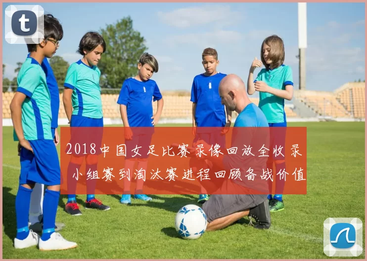 2018中国女足比赛录像回放全收录 小组赛到淘汰赛进程回顾备战价值提升