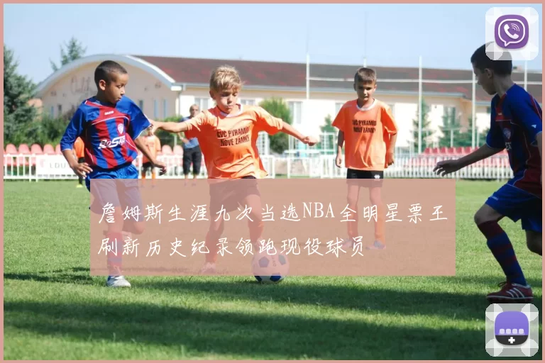 詹姆斯生涯九次当选NBA全明星票王刷新历史纪录领跑现役球员