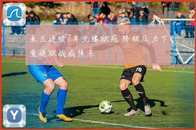 米兰连续7年无缘欧冠 降级压力下重返欧战成焦点